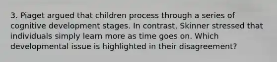 3. Piaget argued that children process through a series of cognitive development stages. In contrast, Skinner stressed that individuals simply learn more as time goes on. Which developmental issue is highlighted in their disagreement?