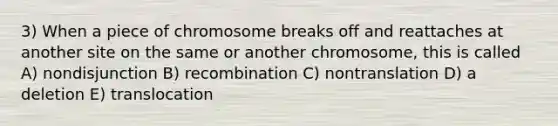 3) When a piece of chromosome breaks off and reattaches at another site on the same or another chromosome, this is called A) nondisjunction B) recombination C) nontranslation D) a deletion E) translocation