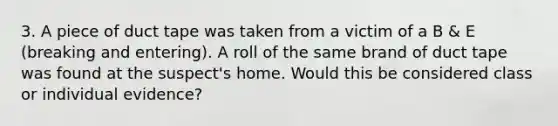 3. A piece of duct tape was taken from a victim of a B & E (breaking and entering). A roll of the same brand of duct tape was found at the suspect's home. Would this be considered class or individual evidence?