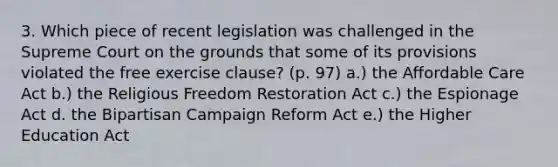 3. Which piece of recent legislation was challenged in the Supreme Court on the grounds that some of its provisions violated the free exercise clause? (p. 97) a.) the Affordable Care Act b.) the Religious Freedom Restoration Act c.) the Espionage Act d. the Bipartisan Campaign Reform Act e.) the Higher Education Act