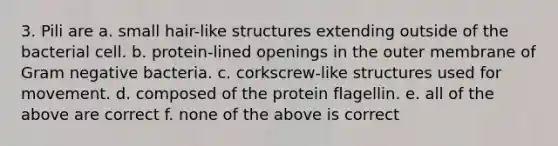 3. Pili are a. small hair-like structures extending outside of the bacterial cell. b. protein-lined openings in the outer membrane of Gram negative bacteria. c. corkscrew-like structures used for movement. d. composed of the protein flagellin. e. all of the above are correct f. none of the above is correct