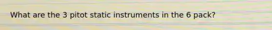 What are the 3 pitot static instruments in the 6 pack?