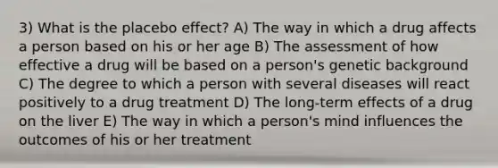 3) What is the placebo effect? A) The way in which a drug affects a person based on his or her age B) The assessment of how effective a drug will be based on a person's genetic background C) The degree to which a person with several diseases will react positively to a drug treatment D) The long-term effects of a drug on the liver E) The way in which a person's mind influences the outcomes of his or her treatment