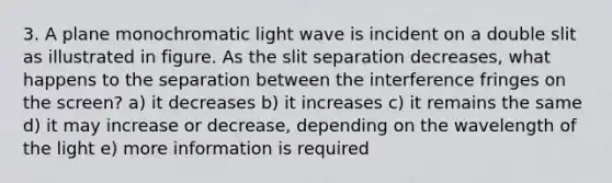 3. A plane monochromatic light wave is incident on a double slit as illustrated in figure. As the slit separation decreases, what happens to the separation between the interference fringes on the screen? a) it decreases b) it increases c) it remains the same d) it may increase or decrease, depending on the wavelength of the light e) more information is required