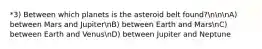 *3) Between which planets is the asteroid belt found?nnnA) between Mars and JupiternB) between Earth and MarsnC) between Earth and VenusnD) between Jupiter and Neptune