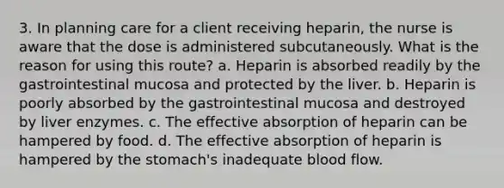 3. In planning care for a client receiving heparin, the nurse is aware that the dose is administered subcutaneously. What is the reason for using this route? a. Heparin is absorbed readily by the gastrointestinal mucosa and protected by the liver. b. Heparin is poorly absorbed by the gastrointestinal mucosa and destroyed by liver enzymes. c. The effective absorption of heparin can be hampered by food. d. The effective absorption of heparin is hampered by the stomach's inadequate blood flow.