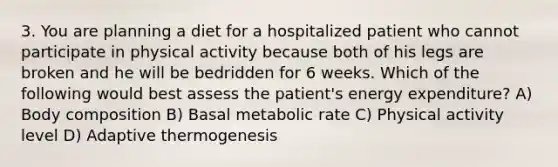 3. You are planning a diet for a hospitalized patient who cannot participate in physical activity because both of his legs are broken and he will be bedridden for 6 weeks. Which of the following would best assess the patient's energy expenditure? A) Body composition B) Basal metabolic rate C) Physical activity level D) Adaptive thermogenesis