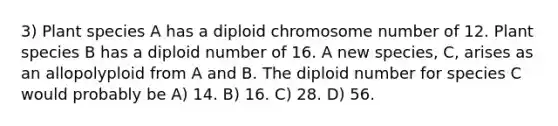 3) Plant species A has a diploid chromosome number of 12. Plant species B has a diploid number of 16. A new species, C, arises as an allopolyploid from A and B. The diploid number for species C would probably be A) 14. B) 16. C) 28. D) 56.