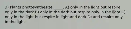 3) Plants photosynthesize _____. A) only in the light but respire only in the dark B) only in the dark but respire only in the light C) only in the light but respire in light and dark D) and respire only in the light