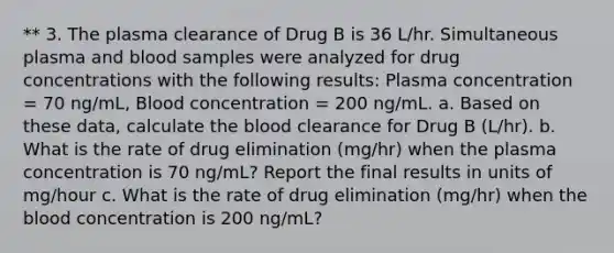 ** 3. The plasma clearance of Drug B is 36 L/hr. Simultaneous plasma and blood samples were analyzed for drug concentrations with the following results: Plasma concentration = 70 ng/mL, Blood concentration = 200 ng/mL. a. Based on these data, calculate the blood clearance for Drug B (L/hr). b. What is the rate of drug elimination (mg/hr) when the plasma concentration is 70 ng/mL? Report the final results in units of mg/hour c. What is the rate of drug elimination (mg/hr) when the blood concentration is 200 ng/mL?