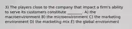 3) The players close to the company that impact a firm's ability to serve its customers constitute ________. A) the macroenvironment B) the microenvironment C) the marketing environment D) the marketing mix E) the global environment