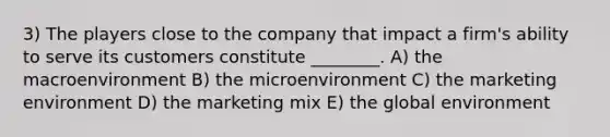 3) The players close to the company that impact a firm's ability to serve its customers constitute ________. A) the macroenvironment B) the microenvironment C) the marketing environment D) the marketing mix E) the global environment