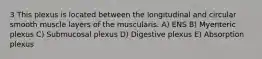 3 This plexus is located between the longitudinal and circular smooth muscle layers of the muscularis. A) ENS B) Myenteric plexus C) Submucosal plexus D) Digestive plexus E) Absorption plexus