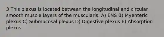 3 This plexus is located between the longitudinal and circular smooth muscle layers of the muscularis. A) ENS B) Myenteric plexus C) Submucosal plexus D) Digestive plexus E) Absorption plexus