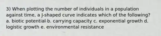 3) When plotting the number of individuals in a population against time, a J-shaped curve indicates which of the following? a. biotic potential b. carrying capacity c. exponential growth d. logistic growth e. environmental resistance