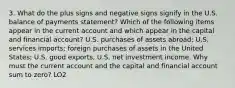 3. What do the plus signs and negative signs signify in the U.S. balance of payments statement? Which of the following items appear in the current account and which appear in the capital and financial account? U.S. purchases of assets abroad; U.S. services imports; foreign purchases of assets in the United States; U.S. good exports, U.S. net investment income. Why must the current account and the capital and financial account sum to zero? LO2