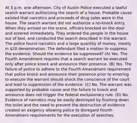 At 3 p.m. one afternoon, City of Austin Police executed a lawful search warrant authorizing the search of a house. Probable cause existed that narcotics and proceeds of drug sales were in the house. The search warrant did not authorize a no-knock entry. When they arrived on the scene, officers knocked on the door and entered immediately. They ordered the people in the house out of bed, and conducted the search described in the warrant. The police found narcotics and a large quantity of money, mostly in 20 denomination. The defendant filed a motion to suppress the evidence. Should the evidence be suppressed? (A) Yes. The Fourth Amendment requires that a search warrant be executed only after police knock and announce their presence. (B) Yes. The failure of police to adhere to the Fourth Amendment requirement that police knock and announce their presence prior to entering to execute the warrant should shock the conscience of the court and lead to suppression of the evidence. (C) No. The warrant was supported by probable cause and the failure to knock and announce does not trigger the federal exclusionary rule. (D) No. Evidence of narcotics may be easily destroyed by flushing down the toilet and the need to prevent the destruction of evidence created an exigency allowing police to disregard Fourth Amendment requirements for the execution of searches.