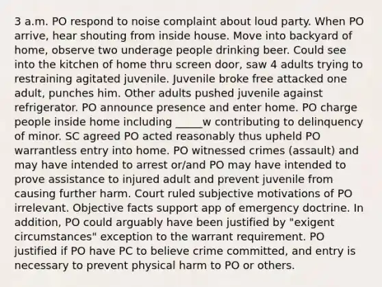 3 a.m. PO respond to noise complaint about loud party. When PO arrive, hear shouting from inside house. Move into backyard of home, observe two underage people drinking beer. Could see into the kitchen of home thru screen door, saw 4 adults trying to restraining agitated juvenile. Juvenile broke free attacked one adult, punches him. Other adults pushed juvenile against refrigerator. PO announce presence and enter home. PO charge people inside home including _____w contributing to delinquency of minor. SC agreed PO acted reasonably thus upheld PO warrantless entry into home. PO witnessed crimes (assault) and may have intended to arrest or/and PO may have intended to prove assistance to injured adult and prevent juvenile from causing further harm. Court ruled subjective motivations of PO irrelevant. Objective facts support app of emergency doctrine. In addition, PO could arguably have been justified by "exigent circumstances" exception to the warrant requirement. PO justified if PO have PC to believe crime committed, and entry is necessary to prevent physical harm to PO or others.