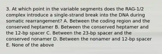 3. At which point in the variable segments does the RAG-1/2 complex introduce a single-strand break into the DNA during somatic rearrangement? A. Between the coding region and the conserved heptamer B. Between the conserved heptamer and the 12-bp spacer C. Between the 23-bp spacer and the conserved nonamer D. Between the nonamer and 12-bp spacer E. None of the above