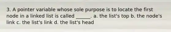 3. A pointer variable whose sole purpose is to locate the first node in a linked list is called ______. a. the list's top b. the node's link c. the list's link d. the list's head