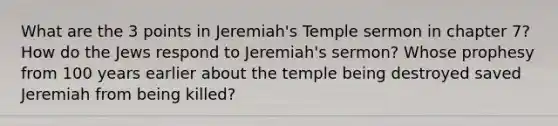 What are the 3 points in Jeremiah's Temple sermon in chapter 7? How do the Jews respond to Jeremiah's sermon? Whose prophesy from 100 years earlier about the temple being destroyed saved Jeremiah from being killed?