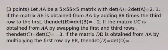 (3 points) Let 𝐴A be a 5×55×5 matrix with det(𝐴)=2det(A)=2. 1. If the matrix 𝐵B is obtained from 𝐴A by adding 88 times the third row to the first, thendet(𝐵)=det(B)= . 2. If the matrix 𝐶C is obtained from 𝐴A by swapping the first and third rows , thendet(𝐶)=det(C)= . 3. If the matrix 𝐷D is obtained from 𝐴A by multiplying the first row by 88, thendet(𝐷)=det(D)= .