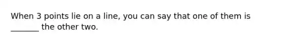 When 3 points lie on a line, you can say that one of them is _______ the other two.