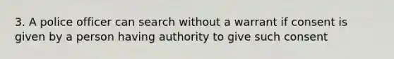 3. A police officer can search without a warrant if consent is given by a person having authority to give such consent