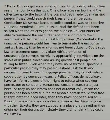3 Police Officers get on a passenger bus to do a drug interdiction search randomly on this bus. One officer stays in front and the other two go to the back of the bus and begin individually asking people if they could search their bags and their persons. Conclusion: No seizure because police conduct was not coercive & passed Mendenhall Test) o Issue: Had the defendants been seized when the officers got on the bus? Would Petitioners feel able to terminate the encounter and not succumb to their searches? • Rule: Traditional Test for Seizures (Mendenhall): If a reasonable person would feel free to terminate the encounter and walk away, then he or she has not been seized. o Court says law enforcement does not violate 4th's prohibition of unreasonable seizures merely by approaching individuals on the street or in public places and asking questions if people are willing to listen. Even when they have no basis for suspecting a particular person they may pose questions, ask for ID and request consent to search luggage provided they do not induce cooperation by coercive means. o Police officers do not always have to inform citizens of their right to refuse when seeking permission to conduct a warrantless consent search and just because they do not inform does not automatically mean the person has been seized. o If a reasonable person would feel free to terminate the encounter, then they have not been seized. • Dissent: passengers are a captive audience, the driver is gone with their tickets, they are stopped in a place that is neither their origin nor their destination, clearly they did not think they could walk away.