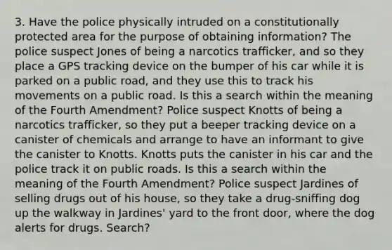 3. Have the police physically intruded on a constitutionally protected area for the purpose of obtaining information? The police suspect Jones of being a narcotics trafficker, and so they place a GPS tracking device on the bumper of his car while it is parked on a public road, and they use this to track his movements on a public road. Is this a search within the meaning of the Fourth Amendment? Police suspect Knotts of being a narcotics trafficker, so they put a beeper tracking device on a canister of chemicals and arrange to have an informant to give the canister to Knotts. Knotts puts the canister in his car and the police track it on public roads. Is this a search within the meaning of the Fourth Amendment? Police suspect Jardines of selling drugs out of his house, so they take a drug-sniffing dog up the walkway in Jardines' yard to the front door, where the dog alerts for drugs. Search?