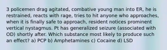 3 policemen drag agitated, combative young man into ER, he is restrained, reacts with rage, tries to hit anyone who approaches, when it is finally safe to approach, resident notices prominent vertical nystagmus. Pt has generalized seizure (associated with OD) shortly after. Which substance most likely to produce such an effect? a) PCP b) Amphetamines c) Cocaine d) LSD