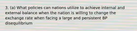 3. (a) What policies can nations utilize to achieve internal and external balance when the nation is willing to change the exchange rate when facing a large and persistent BP disequilibrium