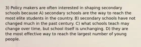 3) Policy makers are often interested in shaping secondary schools because A) secondary schools are the way to reach the most elite students in the country. B) secondary schools have not changed much in the past century. C) what schools teach may change over time, but school itself is unchanging. D) they are the most effective way to reach the largest number of young people.