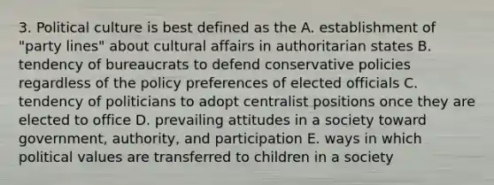 3. Political culture is best defined as the A. establishment of "party lines" about cultural affairs in authoritarian states B. tendency of bureaucrats to defend conservative policies regardless of the policy preferences of elected officials C. tendency of politicians to adopt centralist positions once they are elected to office D. prevailing attitudes in a society toward government, authority, and participation E. ways in which political values are transferred to children in a society