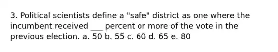 3. Political scientists define a "safe" district as one where the incumbent received ___ percent or more of the vote in the previous election. a. 50 b. 55 c. 60 d. 65 e. 80