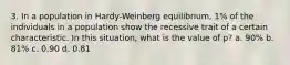 3. In a population in Hardy-Weinberg equilibrium, 1% of the individuals in a population show the recessive trait of a certain characteristic. In this situation, what is the value of p? a. 90% b. 81% c. 0.90 d. 0.81