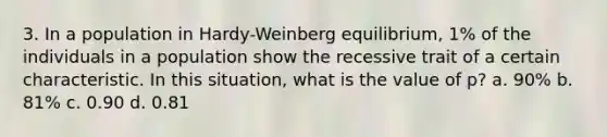 3. In a population in Hardy-Weinberg equilibrium, 1% of the individuals in a population show the recessive trait of a certain characteristic. In this situation, what is the value of p? a. 90% b. 81% c. 0.90 d. 0.81