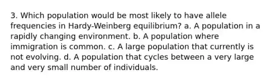 3. Which population would be most likely to have allele frequencies in Hardy-Weinberg equilibrium? a. A population in a rapidly changing environment. b. A population where immigration is common. c. A large population that currently is not evolving. d. A population that cycles between a very large and very small number of individuals.