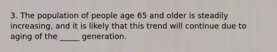 3. The population of people age 65 and older is steadily increasing, and it is likely that this trend will continue due to aging of the _____ generation.