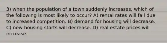 3) when the population of a town suddenly increases, which of the following is most likely to occur? A) rental rates will fall due to increased competition. B) demand for housing will decrease. C) new housing starts will decrease. D) real estate prices will increase.