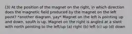 (3) At the position of the magnet on the right, in which direction does the magnetic field produced by the magnet on the left point? *another diagram. yay* Magnet on the left is pointing up and down, south is up. Magnet on the right is angled at a slant with north pointing to the left/up (a) right (b) left (c) up (d) down