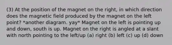 (3) At the position of the magnet on the right, in which direction does the magnetic field produced by the magnet on the left point? *another diagram. yay* Magnet on the left is pointing up and down, south is up. Magnet on the right is angled at a slant with north pointing to the left/up (a) right (b) left (c) up (d) down