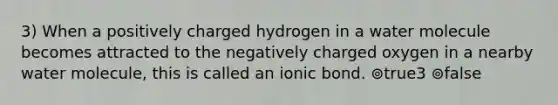 3) When a positively charged hydrogen in a water molecule becomes attracted to the negatively charged oxygen in a nearby water molecule, this is called an ionic bond. ⊚true3 ⊚false