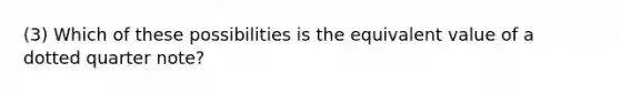 (3) Which of these possibilities is the equivalent value of a dotted quarter note?