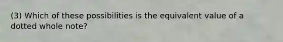 (3) Which of these possibilities is the equivalent value of a dotted whole note?