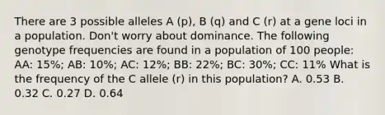 There are 3 possible alleles A (p), B (q) and C (r) at a gene loci in a population. Don't worry about dominance. The following genotype frequencies are found in a population of 100 people: AA: 15%; AB: 10%; AC: 12%; BB: 22%; BC: 30%; CC: 11% What is the frequency of the C allele (r) in this population? A. 0.53 B. 0.32 C. 0.27 D. 0.64