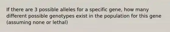 If there are 3 possible alleles for a specific gene, how many different possible genotypes exist in the population for this gene (assuming none or lethal)