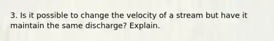 3. Is it possible to change the velocity of a stream but have it maintain the same discharge? Explain.