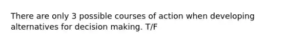 There are only 3 possible courses of action when developing alternatives for decision making. T/F