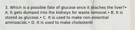 3. Which is a possible fate of glucose once it reaches the liver?• A. It gets dumped into the kidneys for waste removal.• B. It is stored as glucose.• C. It is used to make non-essential aminoacids.• D. It is used to make cholesterol